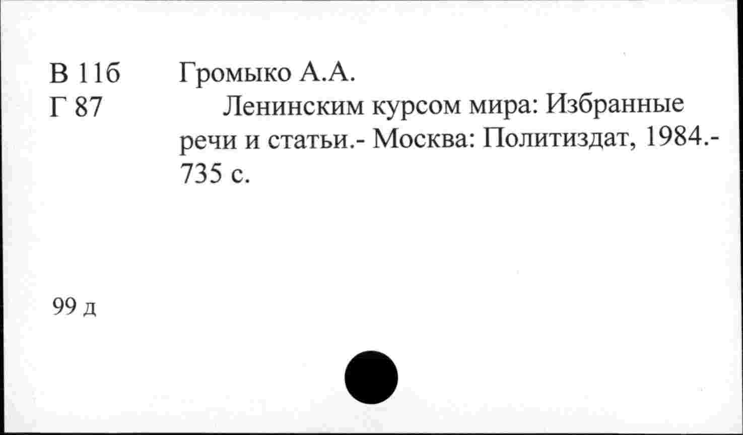 ﻿В 116	Громыко А.А.
Г 87	Ленинским курсом мира: Избранные
речи и статьи.- Москва: Политиздат, 1984.-735 с.
99 д